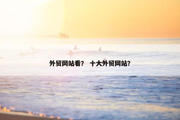 外贸网站看？ 十大外贸网站？