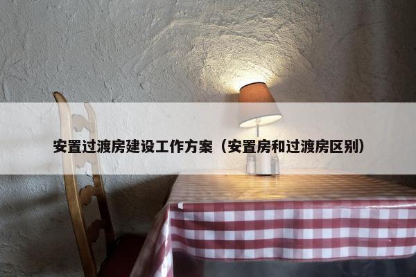 安置过渡房建设工作方案（安置房和过渡房区别）