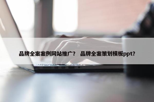 品牌全案案例网站推广？ 品牌全案策划模板ppt？