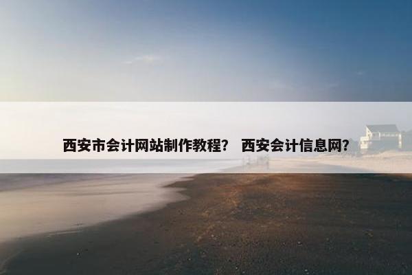 西安市会计网站制作教程？ 西安会计信息网？