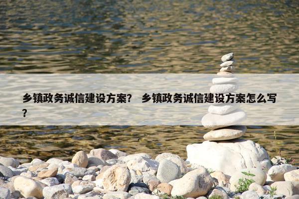 乡镇政务诚信建设方案？ 乡镇政务诚信建设方案怎么写？