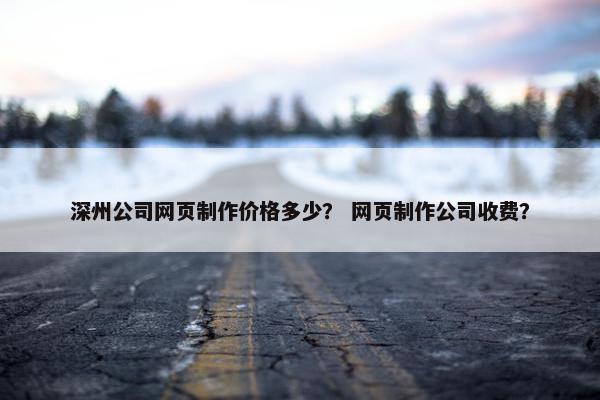 深州公司网页制作价格多少？ 网页制作公司收费？