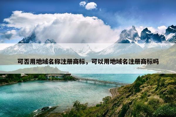 可否用地域名称注册商标，可以用地域名注册商标吗