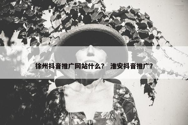 徐州抖音推广网站什么？ 淮安抖音推广？