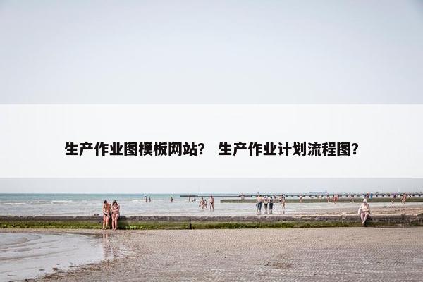 生产作业图模板网站？ 生产作业计划流程图？