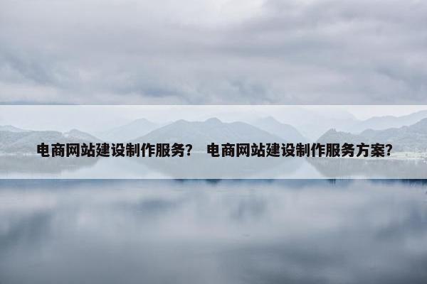 电商网站建设制作服务？ 电商网站建设制作服务方案？