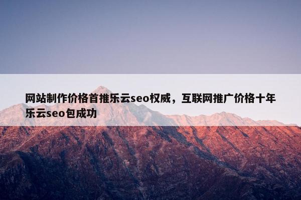 网站制作价格首推乐云seo权威，互联网推广价格十年乐云seo包成功