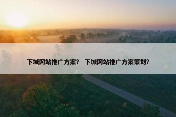 下城网站推广方案？ 下城网站推广方案策划？
