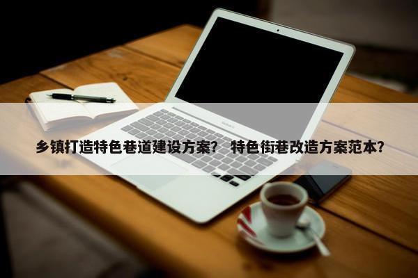 乡镇打造特色巷道建设方案？ 特色街巷改造方案范本？
