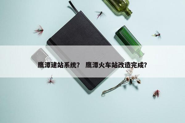 鹰潭建站系统？ 鹰潭火车站改造完成？