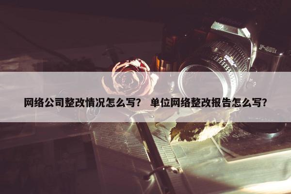 网络公司整改情况怎么写？ 单位网络整改报告怎么写？