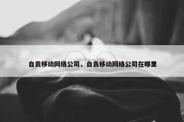 自贡移动网络公司，自贡移动网络公司在哪里
