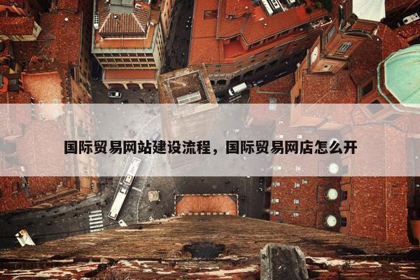 国际贸易网站建设流程，国际贸易网店怎么开