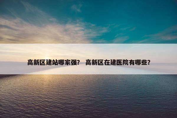 高新区建站哪家强？ 高新区在建医院有哪些？