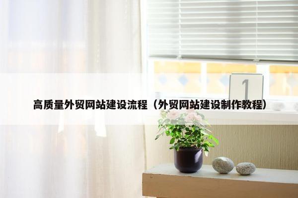 高质量外贸网站建设流程（外贸网站建设制作教程）