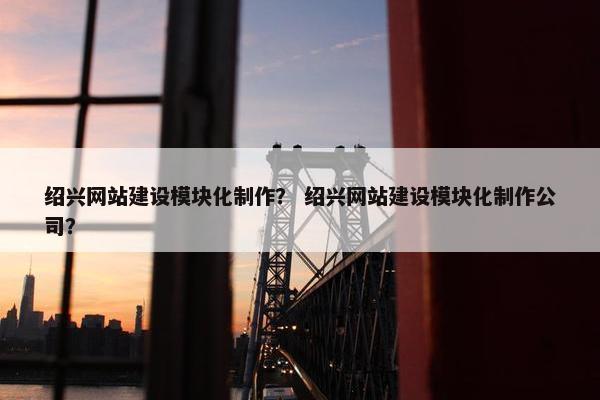 绍兴网站建设模块化制作？ 绍兴网站建设模块化制作公司？