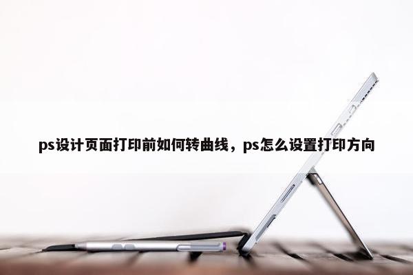 ps设计页面打印前如何转曲线，ps怎么设置打印方向