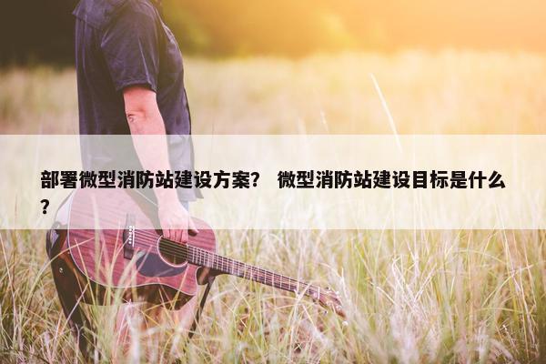 部署微型消防站建设方案？ 微型消防站建设目标是什么？