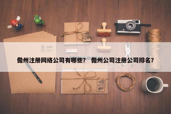 儋州注册网络公司有哪些？ 儋州公司注册公司排名？