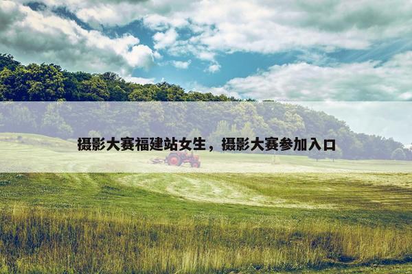 摄影大赛福建站女生，摄影大赛参加入口