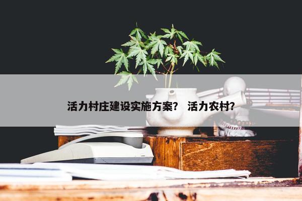 活力村庄建设实施方案？ 活力农村？