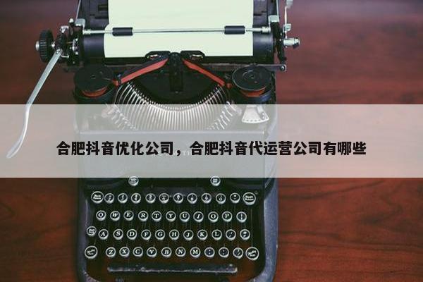 合肥抖音优化公司，合肥抖音代运营公司有哪些