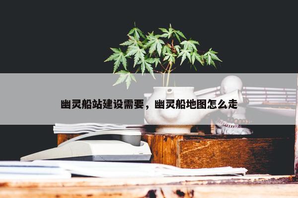 幽灵船站建设需要，幽灵船地图怎么走
