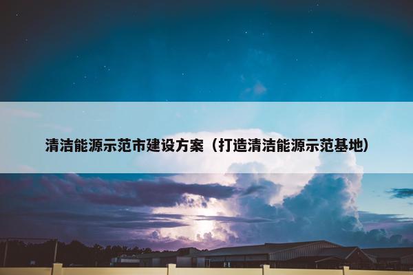 清洁能源示范市建设方案（打造清洁能源示范基地）