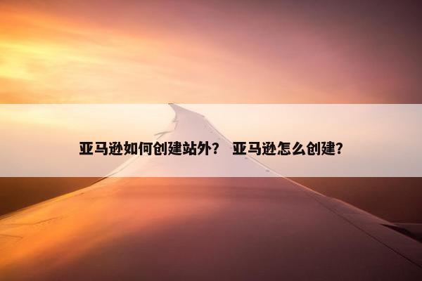 亚马逊如何创建站外？ 亚马逊怎么创建？