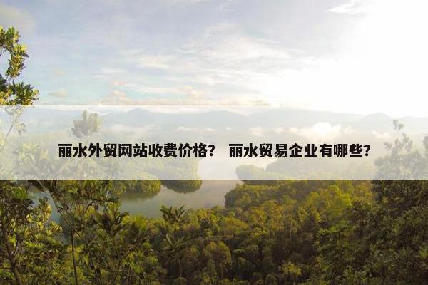 丽水外贸网站收费价格？ 丽水贸易企业有哪些？