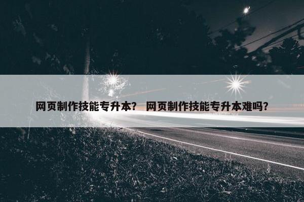 网页制作技能专升本？ 网页制作技能专升本难吗？