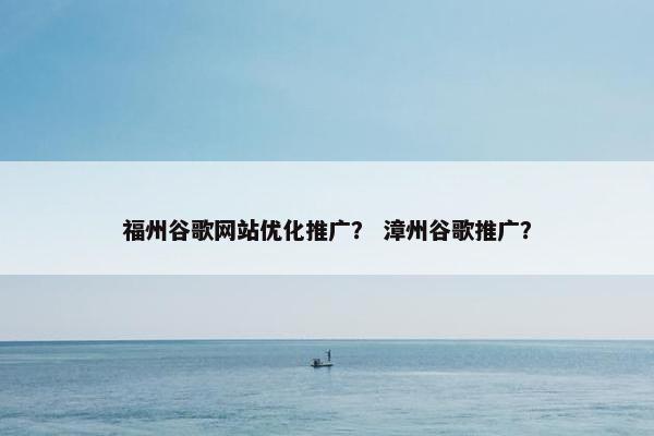 福州谷歌网站优化推广？ 漳州谷歌推广？
