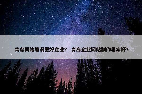 青岛网站建设更好企业？ 青岛企业网站制作哪家好？