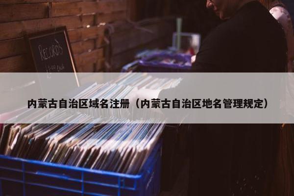 内蒙古自治区域名注册（内蒙古自治区地名管理规定）