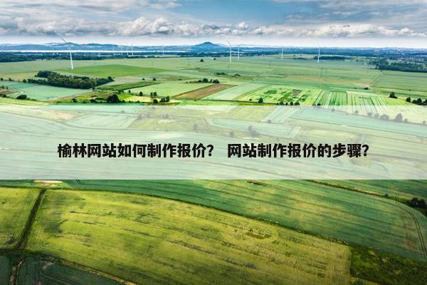 榆林网站如何制作报价？ 网站制作报价的步骤？