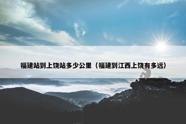 福建站到上饶站多少公里（福建到江西上饶有多远）