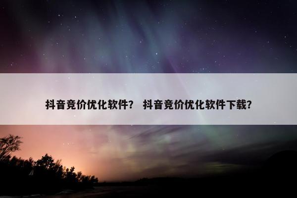 抖音竞价优化软件？ 抖音竞价优化软件下载？