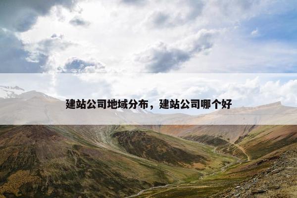建站公司地域分布，建站公司哪个好