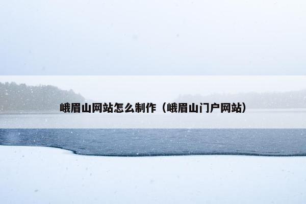 峨眉山网站怎么制作（峨眉山门户网站）