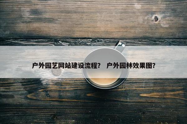 户外园艺网站建设流程？ 户外园林效果图？