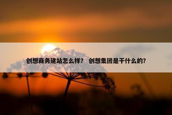 创想商务建站怎么样？ 创想集团是干什么的？