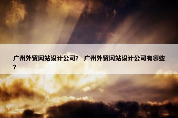 广州外贸网站设计公司？ 广州外贸网站设计公司有哪些？