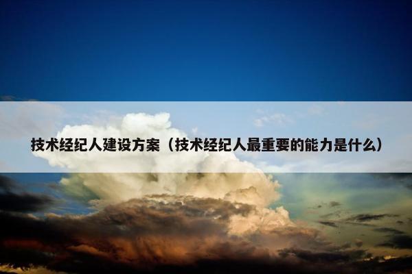 技术经纪人建设方案（技术经纪人最重要的能力是什么）