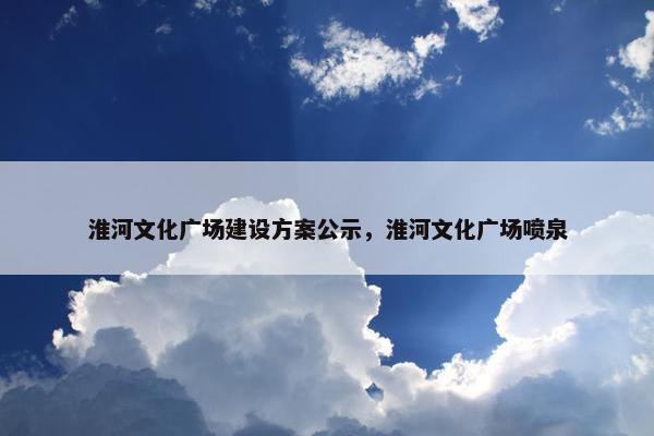 淮河文化广场建设方案公示，淮河文化广场喷泉