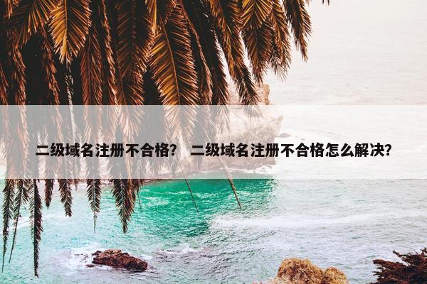 二级域名注册不合格？ 二级域名注册不合格怎么解决？