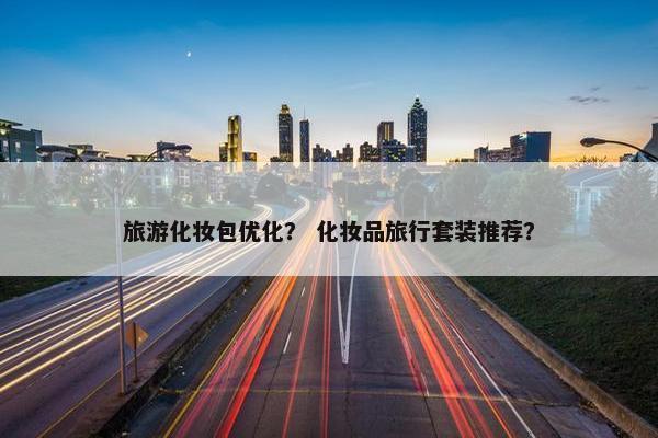 旅游化妆包优化？ 化妆品旅行套装推荐？