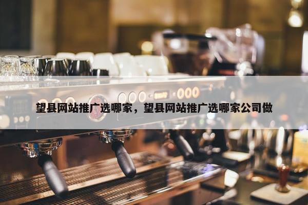 望县网站推广选哪家，望县网站推广选哪家公司做