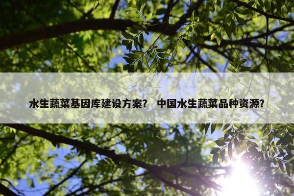 水生蔬菜基因库建设方案？ 中国水生蔬菜品种资源？