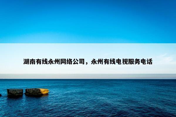 湖南有线永州网络公司，永州有线电视服务电话