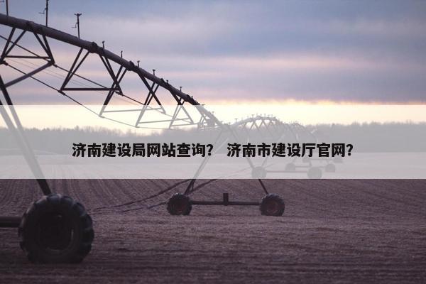 济南建设局网站查询？ 济南市建设厅官网？